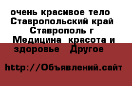 очень красивое тело - Ставропольский край, Ставрополь г. Медицина, красота и здоровье » Другое   